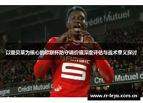 以登贝莱为核心的欧联杯防守端价值深度评估与战术意义探讨 以登贝莱为核心的欧联杯防守端价值深度评估与战术意义探讨