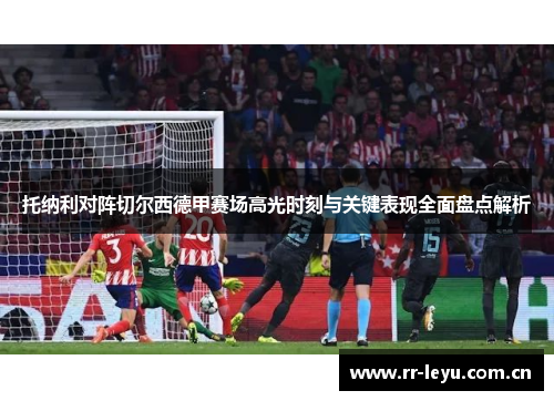 托纳利对阵切尔西德甲赛场高光时刻与关键表现全面盘点解析 托纳利对阵切尔西德甲赛场高光时刻与关键表现全面盘点解析