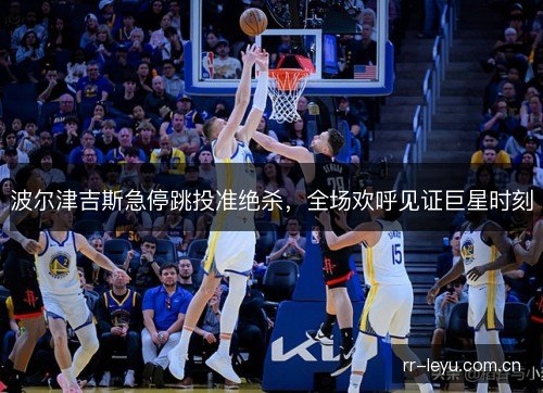 波尔津吉斯急停跳投准绝杀,全场欢呼见证巨星时刻 波尔津吉斯急停跳投准绝杀,全场欢呼见证巨星时刻