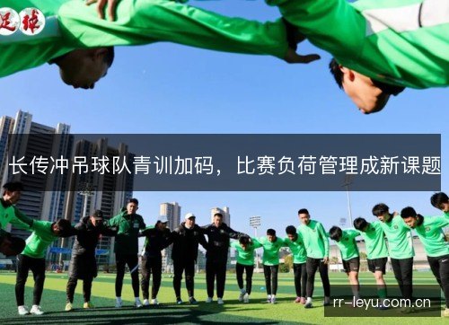 长传冲吊球队青训加码，比赛负荷管理成新课题